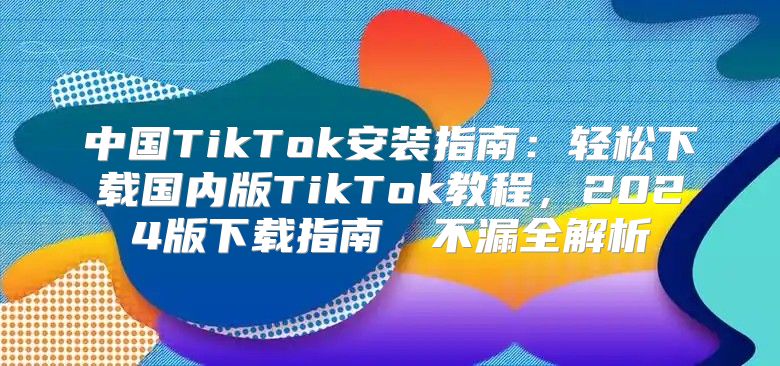 中国TikTok安装指南：轻松下载国内版TikTok教程，2025版下载指南​​不漏全解析