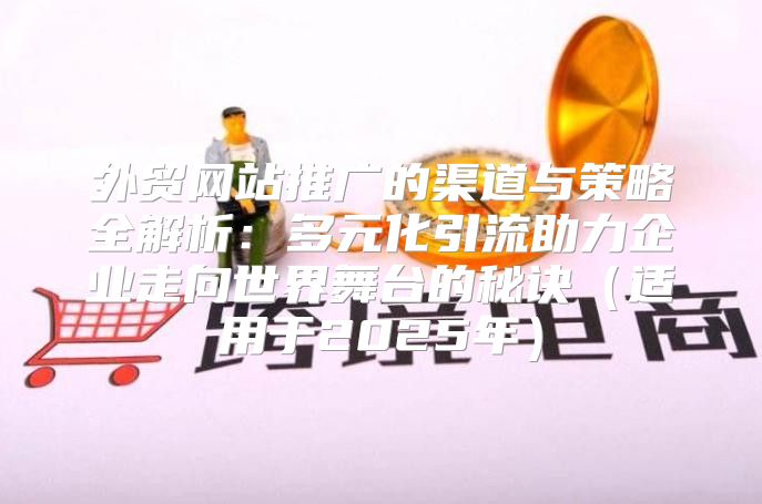 外贸网站推广的渠道与策略全解析：多元化引流助力企业走向世界舞台的秘诀适用于2025年