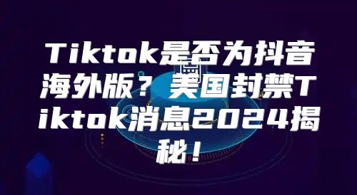 Tiktok是否为抖音海外版？美国封禁Tiktok消息2025揭秘！