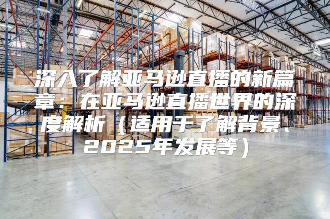 深入了解亚马逊直播的新篇章：在亚马逊直播世界的深度解析适用于了解背景、2025年发展等