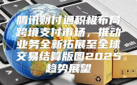 腾讯财付通积极布局跨境支付市场，推动业务全新拓展至全球交易结算版图2025趋势展望