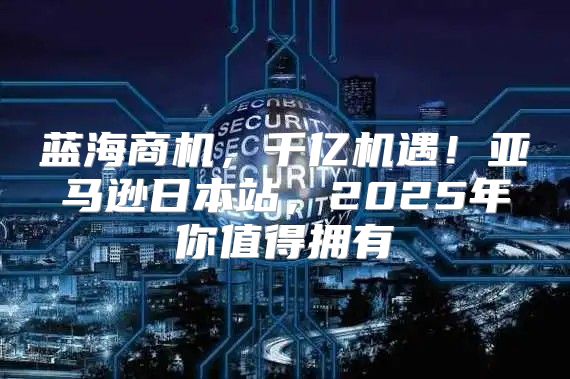 蓝海商机，千亿机遇！亚马逊日本站，2025年你值得拥有