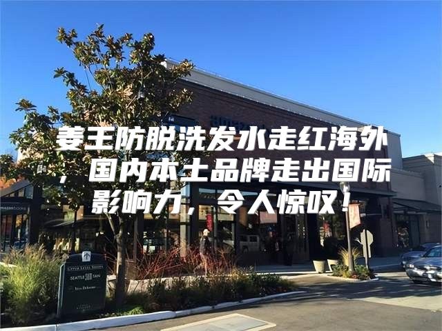 姜王防脱洗发水走红海外，国内本土品牌走出国际影响力，令人惊叹！