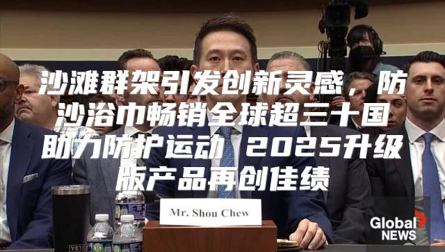 沙滩群架引发创新灵感，防沙浴巾畅销全球超三十国助力防护运动 2025升级版产品再创佳绩