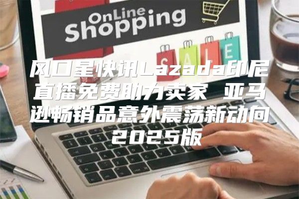 风口星快讯Lazada印尼直播免费助力卖家 亚马逊畅销品意外震荡新动向 2025版