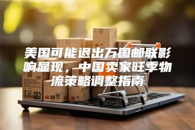 美国可能退出万国邮联影响显现，中国卖家旺季物流策略调整指南