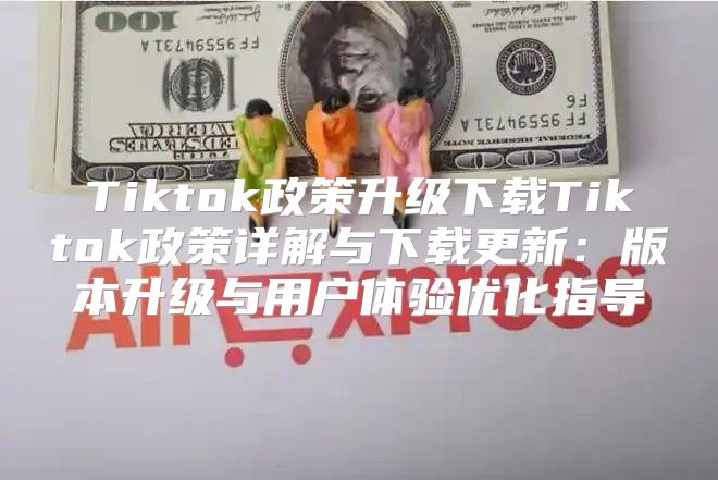 Tiktok政策升级下载Tiktok政策详解与下载更新：版本升级与用户体验优化指导