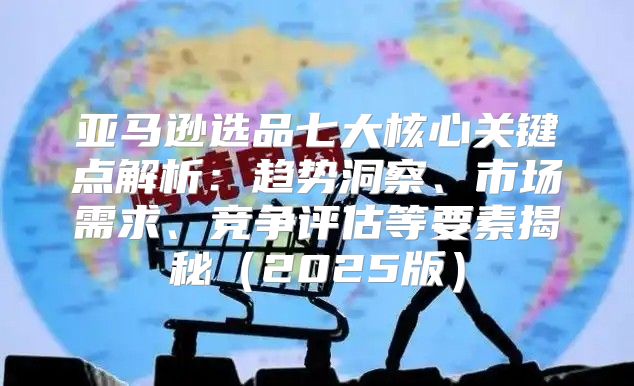 亚马逊选品七大核心关键点解析：趋势洞察、市场需求、竞争评估等要素揭秘2025版