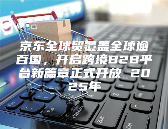 京东全球贸覆盖全球逾百国，开启跨境B2B平台新篇章正式开放 2025年