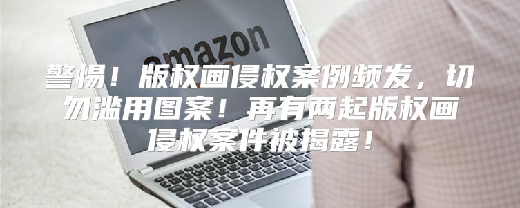 警惕！版权画侵权案例频发，切勿滥用图案！再有两起版权画侵权案件被揭露！