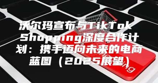 沃尔玛宣布与TikTok Shopping深度合作计划：携手迈向未来的电商蓝图2025展望