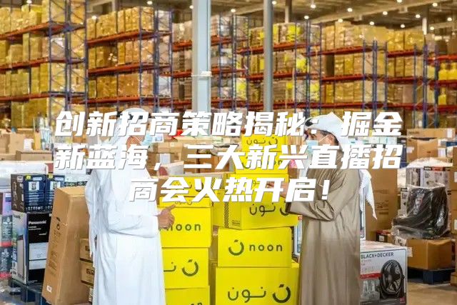 创新招商策略揭秘：掘金新蓝海，三大新兴直播招商会火热开启！