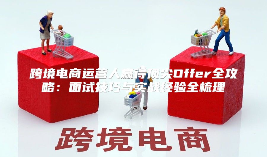 跨境电商运营人赢得顶尖Offer全攻略：面试技巧与实战经验全梳理