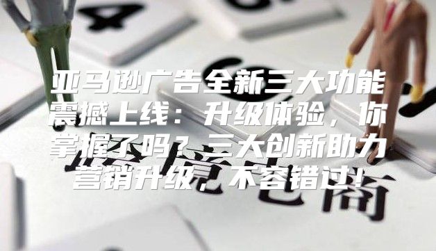 亚马逊广告全新三大功能震撼上线：升级体验，你掌握了吗？三大创新助力营销升级，不容错过！