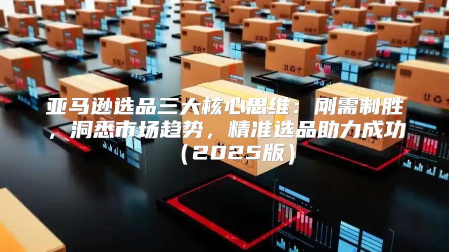 亚马逊选品三大核心思维：刚需制胜，洞悉市场趋势，精准选品助力成功2025版