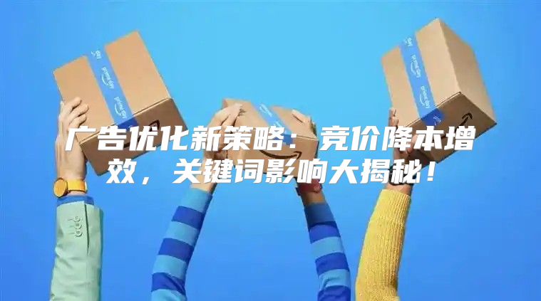 广告优化新策略：竞价降本增效，关键词影响大揭秘！