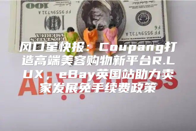 风口星快报：Coupang打造高端美容购物新平台R.LUX，eBay英国站助力卖家发展免手续费政策