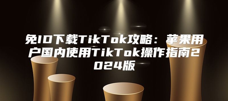 免ID下载TikTok攻略：苹果用户国内使用TikTok操作指南2025版