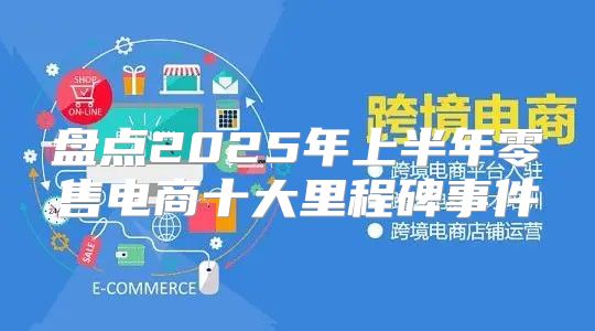 盘点2025年上半年零售电商十大里程碑事件