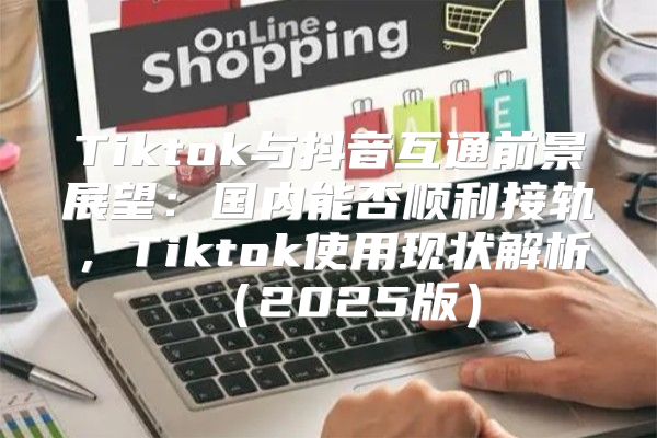 Tiktok与抖音互通前景展望：国内能否顺利接轨，Tiktok使用现状解析2025版