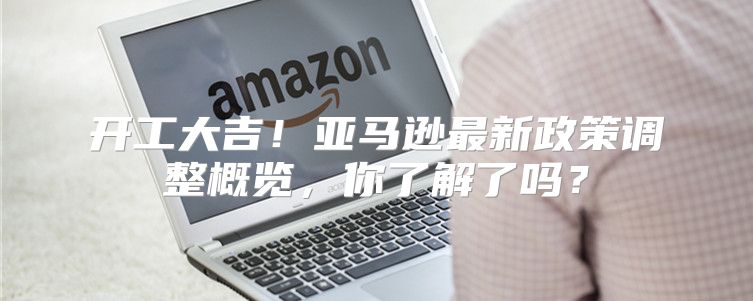 开工大吉！亚马逊最新政策调整概览，你了解了吗？