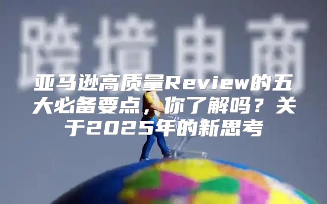 亚马逊高质量Review的五大必备要点，你了解吗？关于2025年的新思考