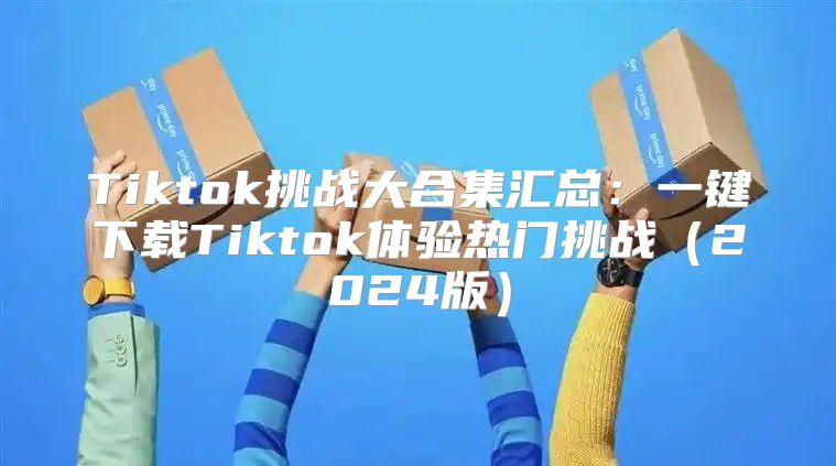 Tiktok挑战大合集汇总：一键下载Tiktok体验热门挑战2025版