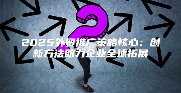 2025外贸推广策略核心：创新方法助力企业全球拓展