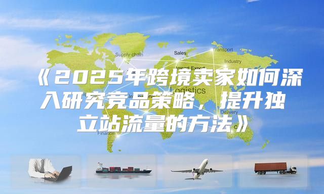 2025年跨境卖家如何深入研究竞品策略，提升独立站流量的方法