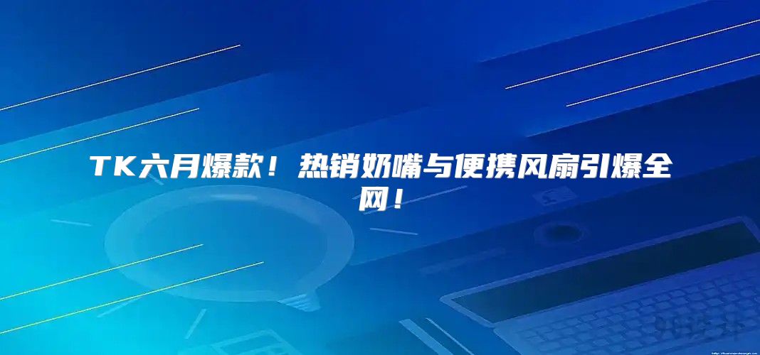TK六月爆款！热销奶嘴与便携风扇引爆全网！