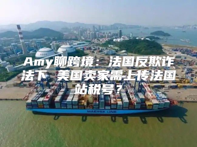 Amy聊跨境：法国反欺诈法下 美国卖家需上传法国站税号？