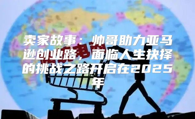 卖家故事：帅哥助力亚马逊创业路，面临人生抉择的挑战之路开启在2025年