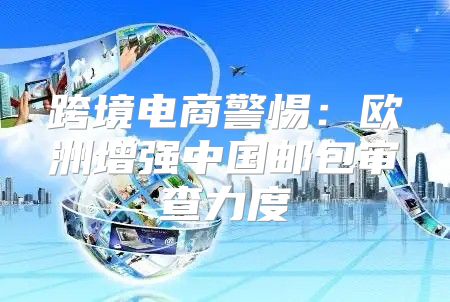 跨境电商警惕：欧洲增强中国邮包审查力度