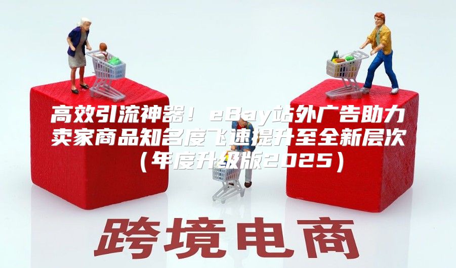 高效引流神器！eBay站外广告助力卖家商品知名度飞速提升至全新层次年度升级版2025