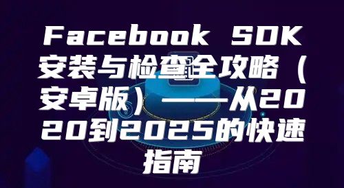 Facebook SDK安装与检查全攻略安卓版——从2020到2025的快速指南
