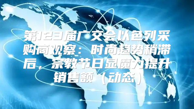 第123届广交会以色列采购商观察：时尚趋势稍滞后，宗教节日显魔力提升销售额动态