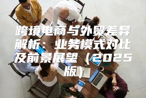跨境电商与外贸差异解析：业务模式对比及前景展望2025版