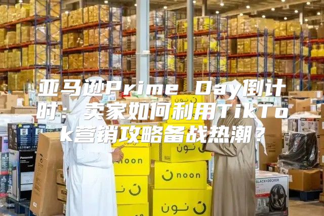 亚马逊Prime Day倒计时：卖家如何利用TikTok营销攻略备战热潮？