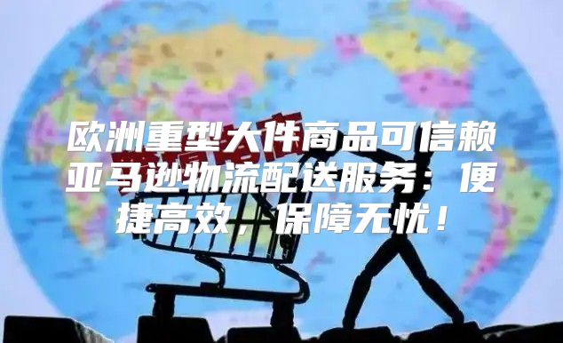 欧洲重型大件商品可信赖亚马逊物流配送服务：便捷高效，保障无忧！