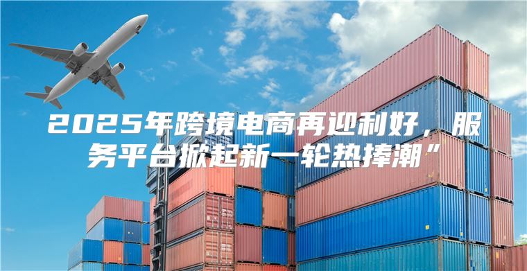 2025年跨境电商再迎利好，服务平台掀起新一轮热捧潮”