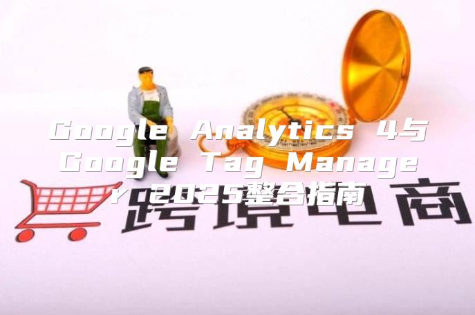 Google Analytics 4与Google Tag Manager 2025整合指南