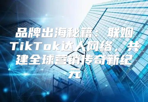 品牌出海秘籍：联姻TikTok达人网络，共建全球营销传奇新纪元