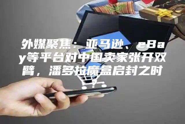 外媒聚焦：亚马逊、eBay等平台对中国卖家张开双臂，潘多拉魔盒启封之时？