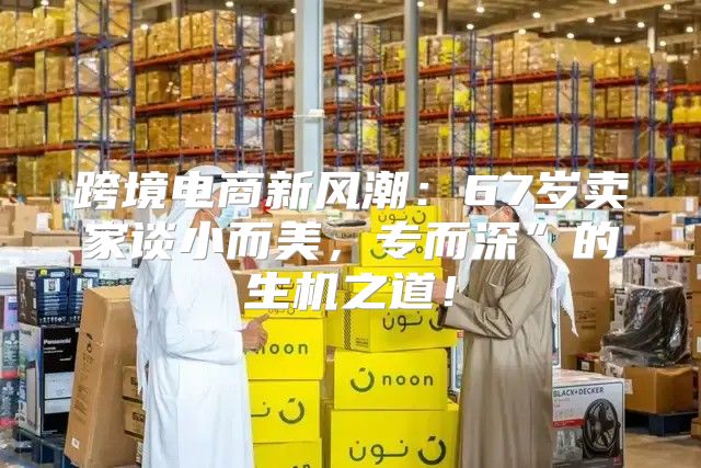 跨境电商新风潮：67岁卖家谈小而美，专而深”的生机之道！