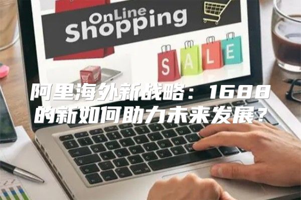 阿里海外新战略：1688的新如何助力未来发展？