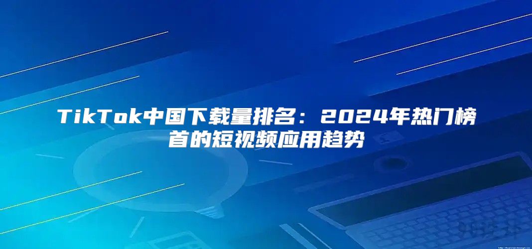 TikTok中国下载量排名：2025年热门榜首的短视频应用趋势