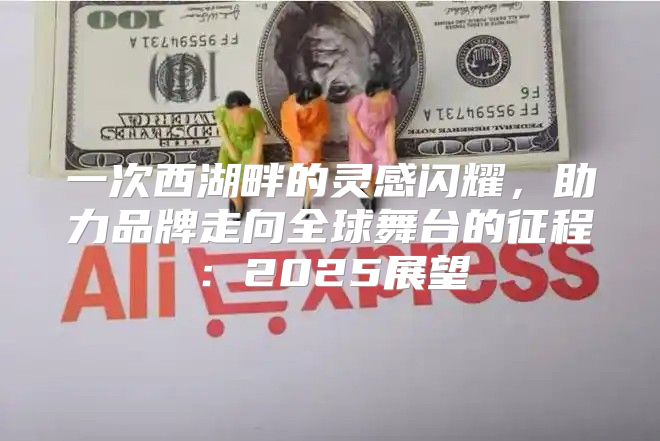 一次西湖畔的灵感闪耀，助力品牌走向全球舞台的征程：2025展望