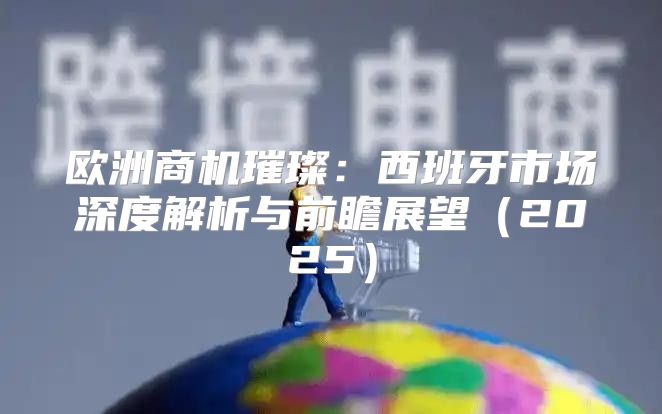 欧洲商机璀璨：西班牙市场深度解析与前瞻展望2025