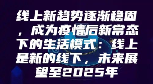 线上新趋势逐渐稳固，成为疫情后新常态下的生活模式：线上是新的线下，未来展望至2025年