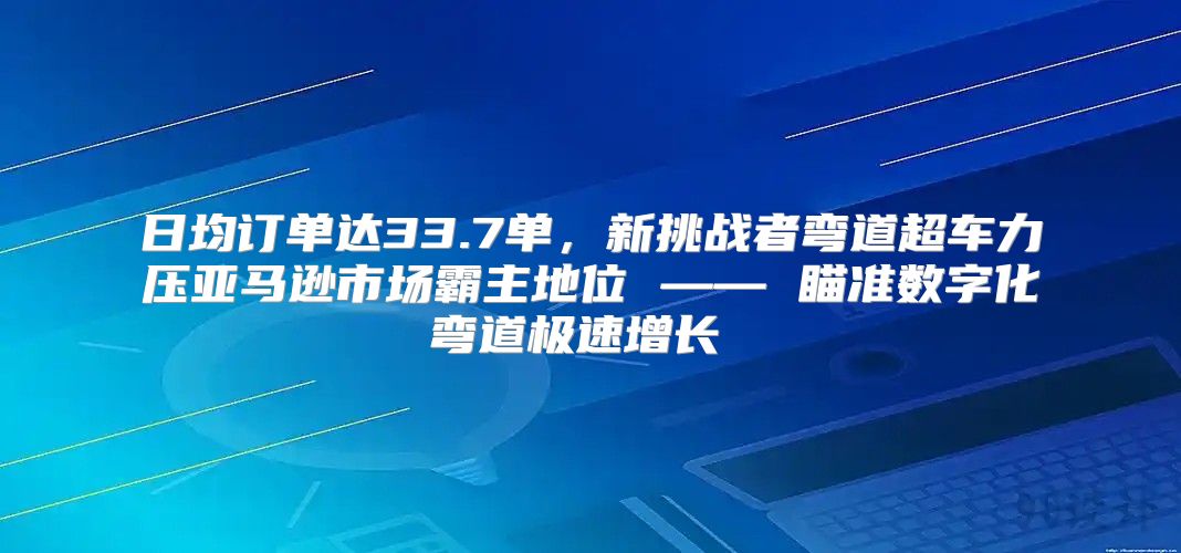 日均订单达33.7单，新挑战者弯道超车力压亚马逊市场霸主地位 —— 瞄准数字化弯道极速增长 